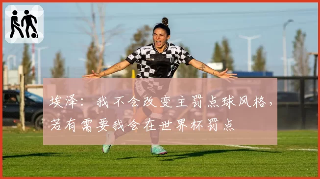 埃泽:我不会改变主罚点球风格,若有需要我会在世界杯罚点