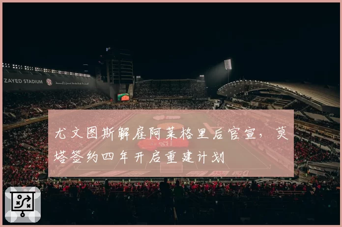 尤文图斯解雇阿莱格里后官宣,莫塔签约四年开启重建计划