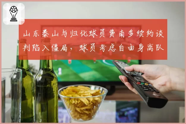 山东泰山与归化球员费南多续约谈判陷入僵局,球员考虑自由身离队