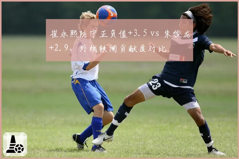 崔永熙防守正负值+3.5 vs 朱俊龙+2.9，外线铁闸贡献度对比