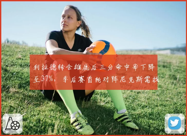 利拉德转会雄鹿后三分命中率下降至37%，季后赛首轮对阵尼克斯需找回手感
