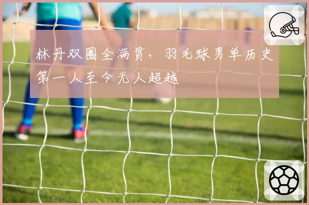 林丹双圈全满贯，羽毛球男单历史第一人至今无人超越
