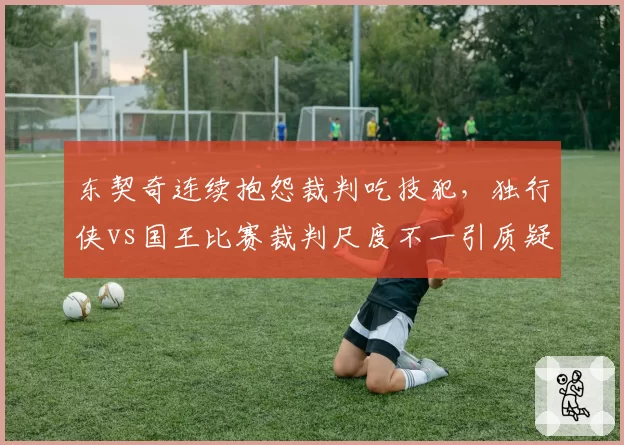 东契奇连续抱怨裁判吃技犯，独行侠vs国王比赛裁判尺度不一引质疑