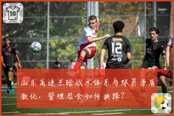 山东高速王晗战术体系与球员矛盾激化，管理层会如何抉择？