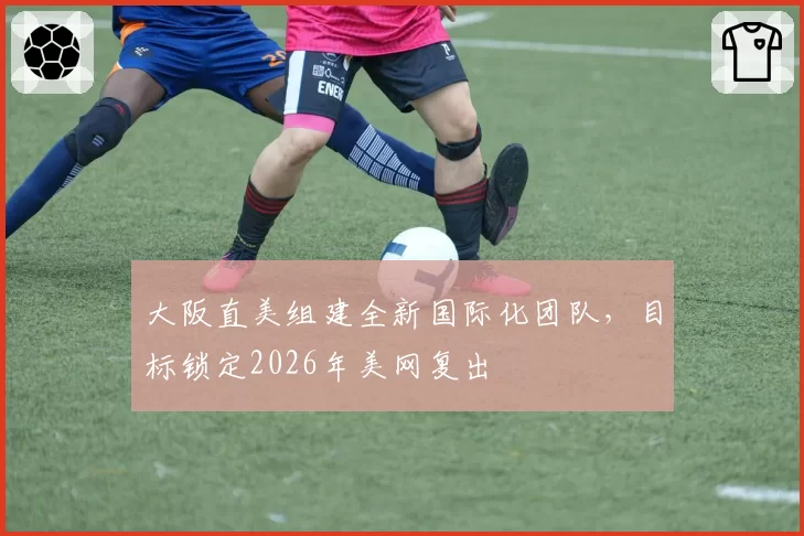 大阪直美组建全新国际化团队,目标锁定2026年美网复出