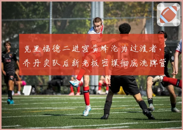 克里福德二进宫黄蜂沦为过渡者,乔丹卖队后新老板密谋彻底洗牌管理层