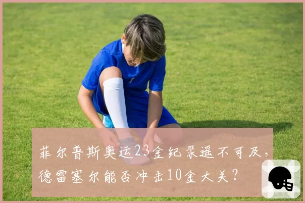 菲尔普斯奥运23金纪录遥不可及，德雷塞尔能否冲击10金大关？