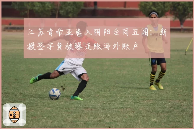 江苏肯帝亚卷入阴阳合同丑闻：新援签字费被曝走账海外账户