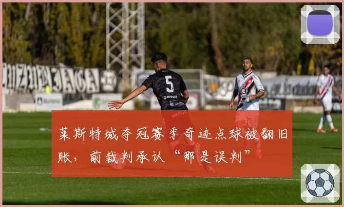 莱斯特城夺冠赛季奇迹点球被翻旧账,前裁判承认“那是误判”