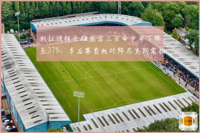 利拉德转会雄鹿后三分命中率下降至37%，季后赛首轮对阵尼克斯需找回手感