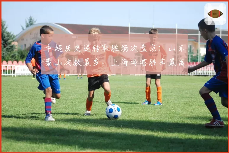 中超历史逆转取胜场次盘点：山东泰山次数最多，上海海港胜率最高