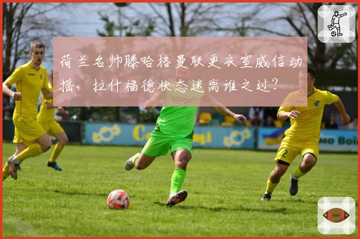 荷兰名帅滕哈格曼联更衣室威信动摇,拉什福德状态迷离谁之过?