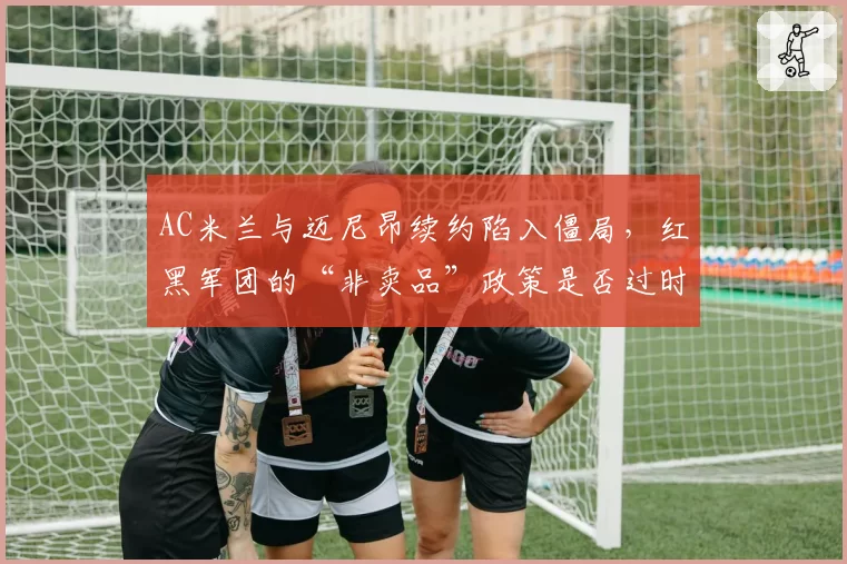 AC米兰与迈尼昂续约陷入僵局,红黑军团的“非卖品”政策是否过时?
