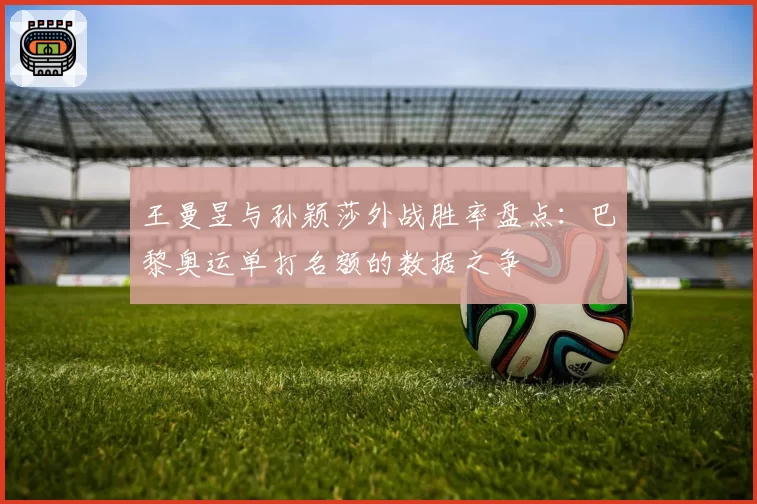 王曼昱与孙颖莎外战胜率盘点：巴黎奥运单打名额的数据之争