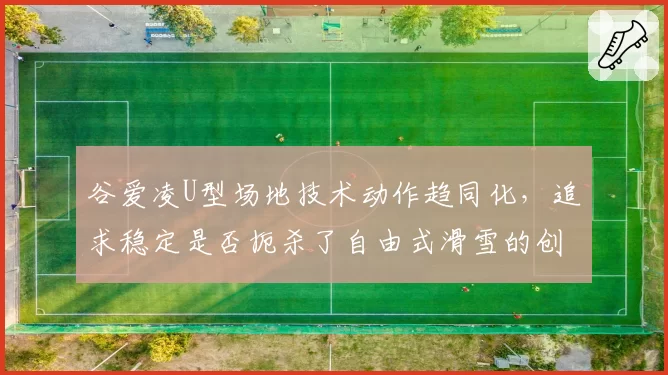 谷爱凌U型场地技术动作趋同化,追求稳定是否扼杀了自由式滑雪的创造性?