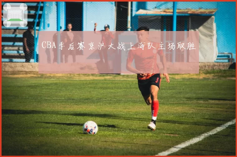CBA季后赛京沪大战上海队主场取胜