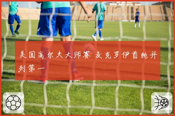 美国高尔夫大师赛 麦克罗伊首轮并列第一