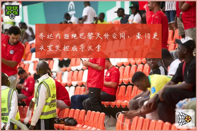 齐达内拒绝巴黎天价合同，豪门更衣室失控成导火索