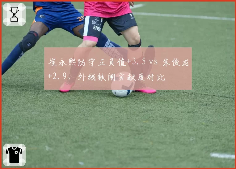 崔永熙防守正负值+3.5 vs 朱俊龙+2.9，外线铁闸贡献度对比