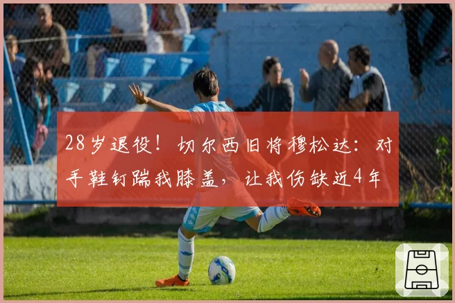 28岁退役!切尔西旧将穆松达:对手鞋钉踹我膝盖,让我伤缺近4年