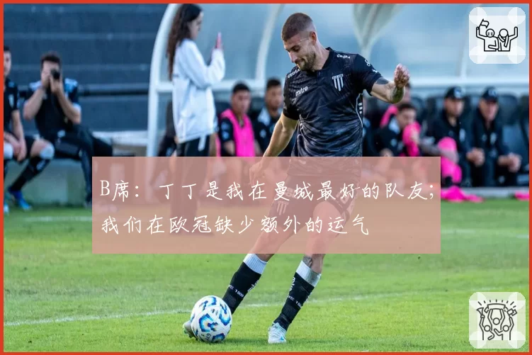 B席:丁丁是我在曼城最好的队友;我们在欧冠缺少额外的运气