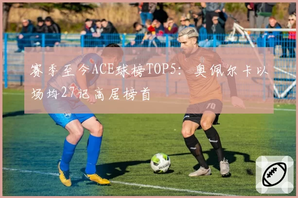 赛季至今ACE球榜TOP5：奥佩尔卡以场均27记高居榜首