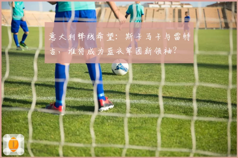 意大利锋线希望：斯卡马卡与雷特吉，谁将成为蓝衣军团新领袖？