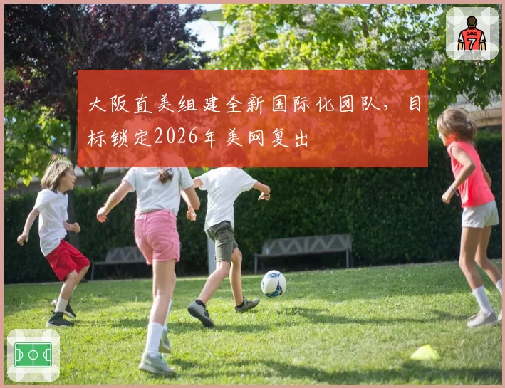 大阪直美组建全新国际化团队,目标锁定2026年美网复出