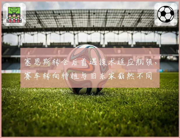 塞恩斯转会后首遇技术适应瓶颈，赛车转向特性与旧东家截然不同