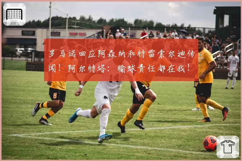 罗马诺回应阿森纳和特雷索尔迪传闻！阿尔特塔：输球责任都在我！