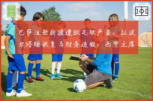 巴萨注册新援遭欧足联严查，拉波尔塔暗讽皇马财务造假，西甲主席表态