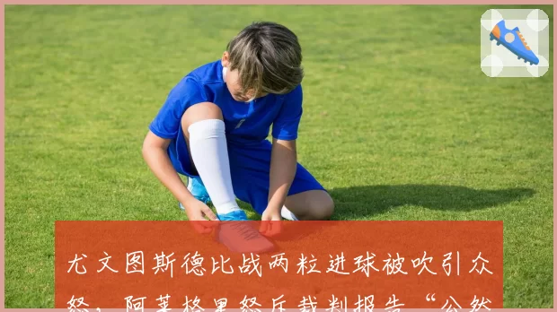 尤文图斯德比战两粒进球被吹引众怒,阿莱格里怒斥裁判报告“公然篡改事实”