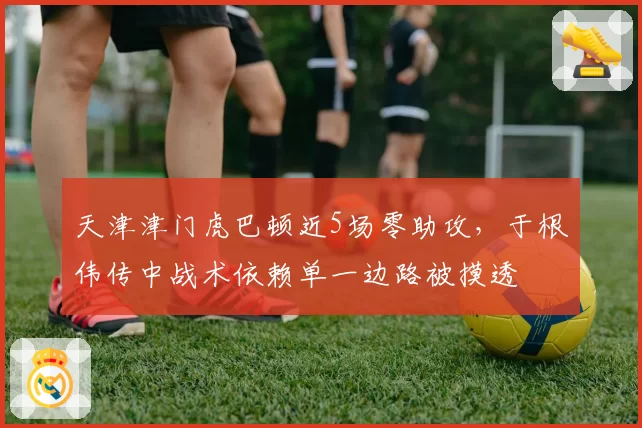 天津津门虎巴顿近5场零助攻,于根伟传中战术依赖单一边路被摸透