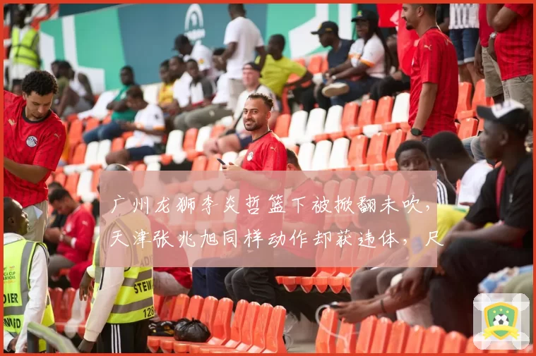 广州龙狮李炎哲篮下被掀翻未吹,天津张兆旭同样动作却获违体,尺度为何不一?