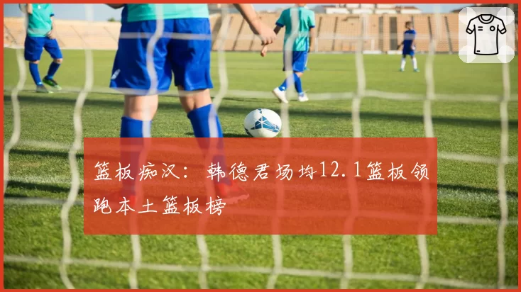 篮板痴汉：韩德君场均12.1篮板领跑本土篮板榜