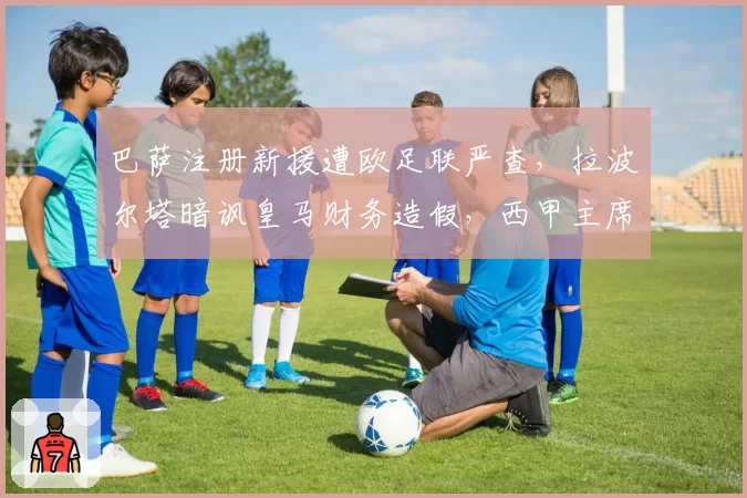 巴萨注册新援遭欧足联严查，拉波尔塔暗讽皇马财务造假，西甲主席表态