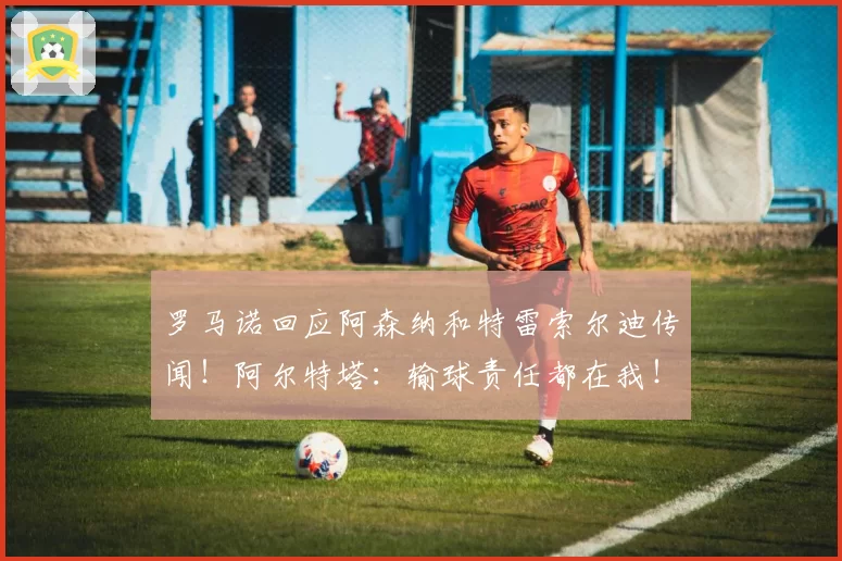 罗马诺回应阿森纳和特雷索尔迪传闻！阿尔特塔：输球责任都在我！