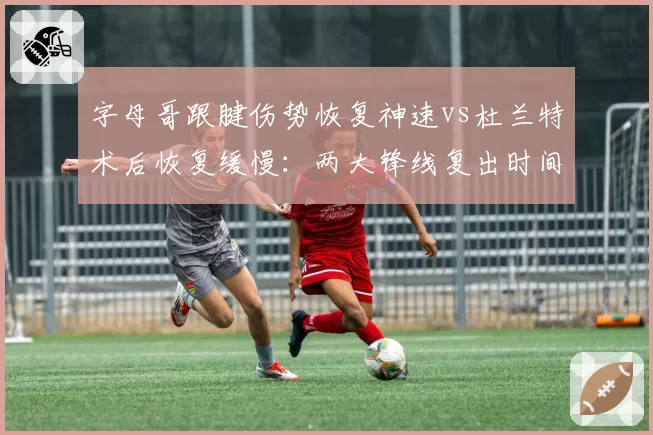 字母哥跟腱伤势恢复神速vs杜兰特术后恢复缓慢：两大锋线复出时间表全解析