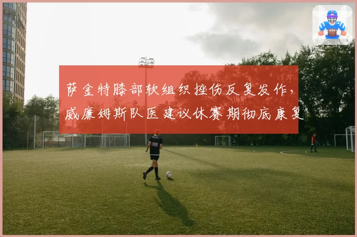 萨金特膝部软组织挫伤反复发作,威廉姆斯队医建议休赛期彻底康复