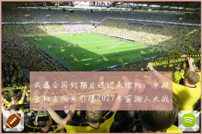 武磊合同到期后迟迟未续约，中超金靴去向或引爆2027冬窗抢人大战