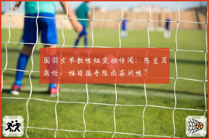 国羽女单教练组变动传闻：陈金若离任，谁将接手陈雨菲训练？
