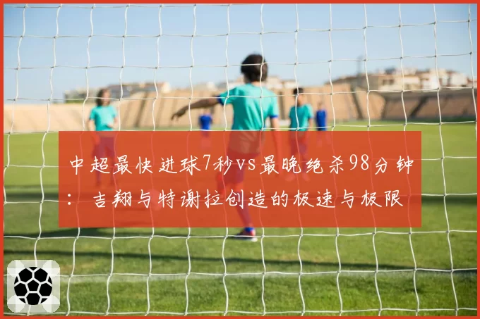 中超最快进球7秒vs最晚绝杀98分钟：吉翔与特谢拉创造的极速与极限时刻