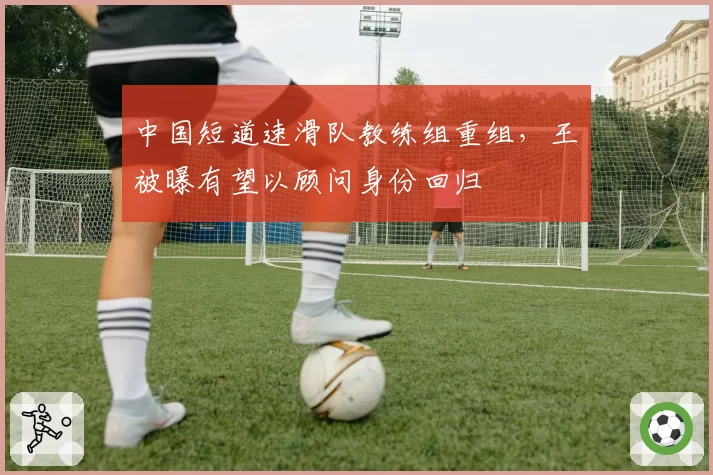 中国短道速滑队教练组重组，王濛被曝有望以顾问身份回归