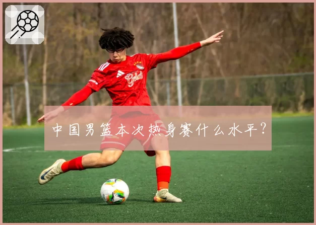 中国男篮本次热身赛什么水平？