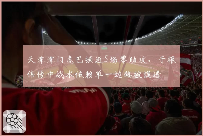 天津津门虎巴顿近5场零助攻,于根伟传中战术依赖单一边路被摸透