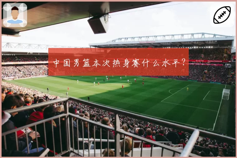 中国男篮本次热身赛什么水平？