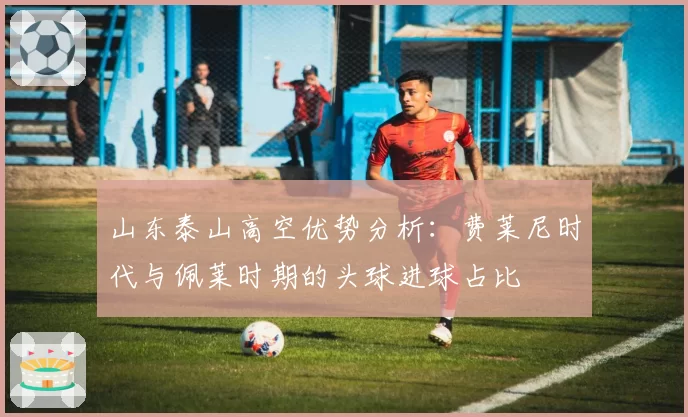 山东泰山高空优势分析：费莱尼时代与佩莱时期的头球进球占比