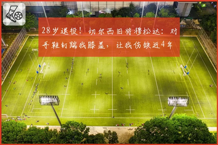 28岁退役!切尔西旧将穆松达:对手鞋钉踹我膝盖,让我伤缺近4年