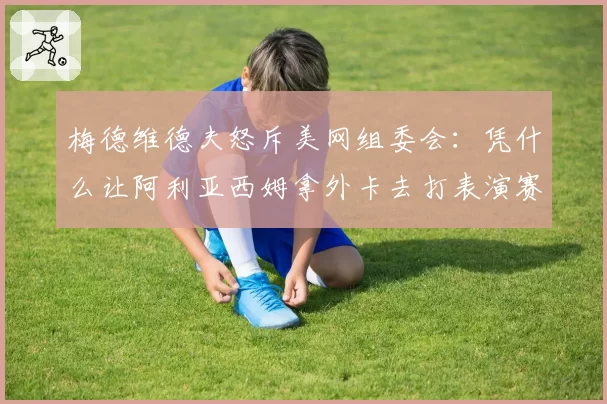 梅德维德夫怒斥美网组委会：凭什么让阿利亚西姆拿外卡去打表演赛
