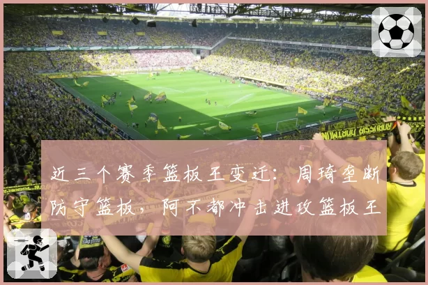 近三个赛季篮板王变迁：周琦垄断防守篮板，阿不都冲击进攻篮板王